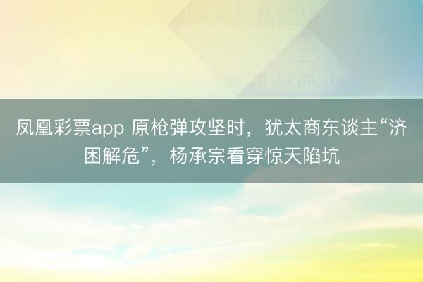 凤凰彩票app 原枪弹攻坚时，犹太商东谈主“济困解危”，杨承宗看穿惊天陷坑