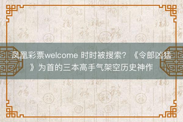 凤凰彩票welcome 时时被搜索？《令郎凶猛》为首的三本高手气架空历史神作