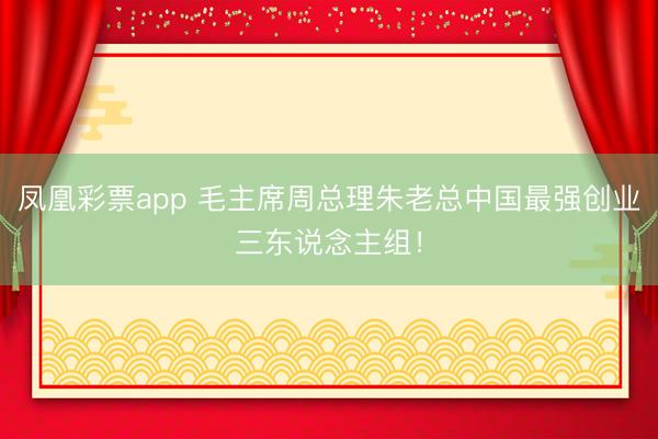 凤凰彩票app 毛主席周总理朱老总中国最强创业三东说念主组！