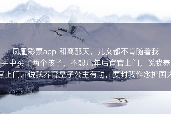 凤凰彩票app 和离那天，儿女都不肯随着我，伤心之下，我从媒婆手中买了两个孩子，不想几年后宦官上门，说我养育皇子公主有功，要封我作念护国夫东说念主