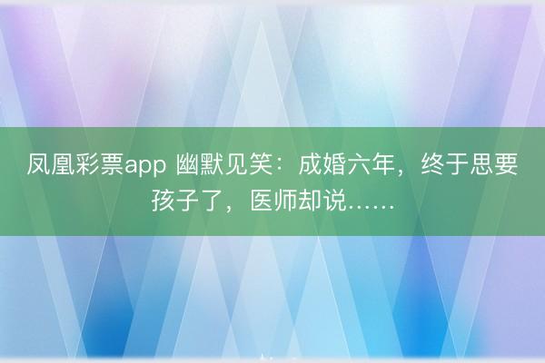 凤凰彩票app 幽默见笑：成婚六年，终于思要孩子了，医师却说……