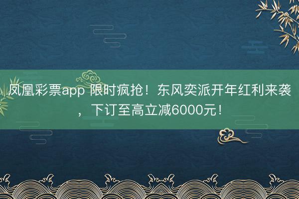 凤凰彩票app 限时疯抢！东风奕派开年红利来袭，下订至高立减6000元！