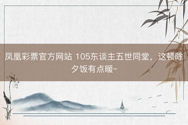 凤凰彩票官方网站 105东谈主五世同堂,这顿除夕饭有点暖~