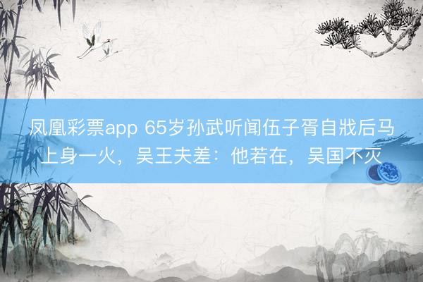 凤凰彩票app 65岁孙武听闻伍子胥自戕后马上身一火，吴王夫差：他若在，吴国不灭