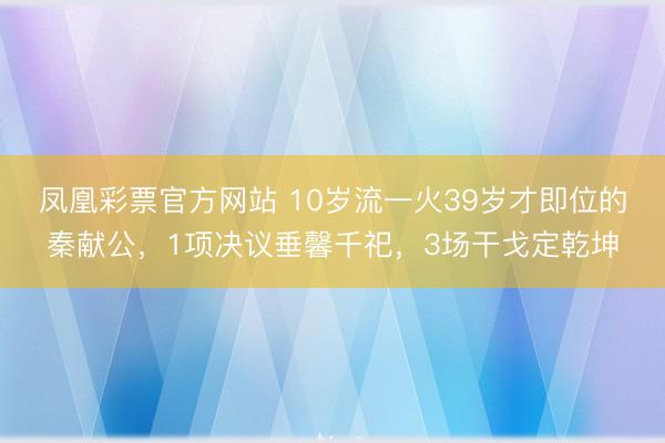 凤凰彩票官方网站 10岁流一火39岁才即位的秦献公，1项决议垂馨千祀，3场干戈定乾坤