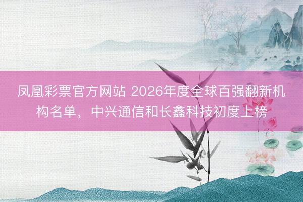 凤凰彩票官方网站 2026年度全球百强翻新机构名单，中兴通信和长鑫科技初度上榜