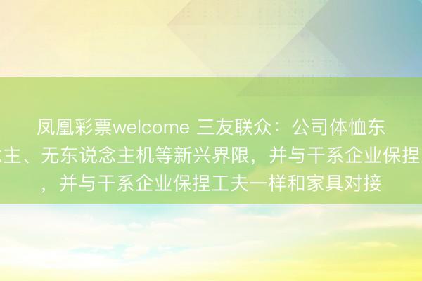 凤凰彩票welcome 三友联众:公司体恤东说念主形机器东说念主、无东说念主机等新兴界限,并与干系企业保捏工夫一样和家具对接