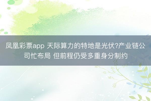 凤凰彩票app 天际算力的特地是光伏?产业链公司忙布局 但前程仍受多重身分制约
