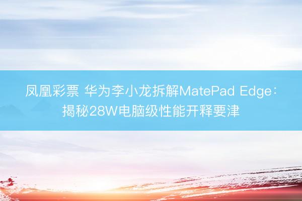 凤凰彩票 华为李小龙拆解MatePad Edge：揭秘28W电脑级性能开释要津