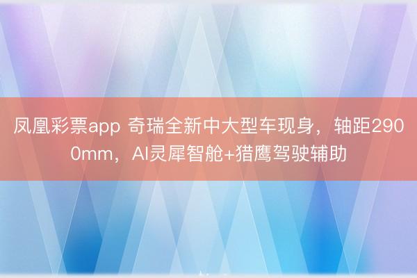 凤凰彩票app 奇瑞全新中大型车现身，轴距2900mm，AI灵犀智舱+猎鹰驾驶辅助