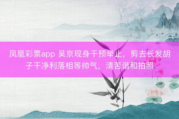凤凰彩票app 吴京现身干预举止,剪去长发胡子干净利落相等帅气,清苦谐和拍照
