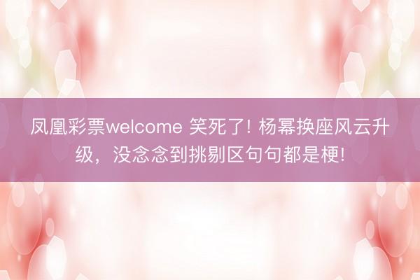 凤凰彩票welcome 笑死了! 杨幂换座风云升级，没念念到挑剔区句句都是梗!