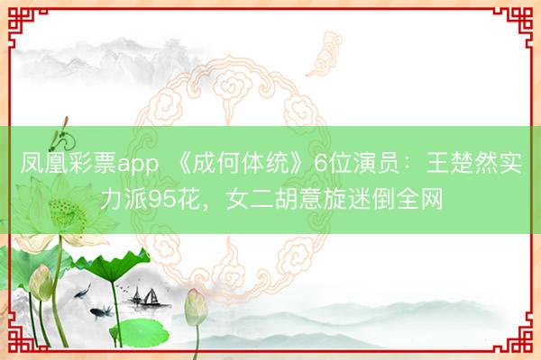 凤凰彩票app 《成何体统》6位演员：王楚然实力派95花，女二胡意旋迷倒全网