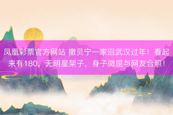 凤凰彩票官方网站 撒贝宁一家回武汉过年！看起来有180，无明星架子，身子微屈与网友合照！