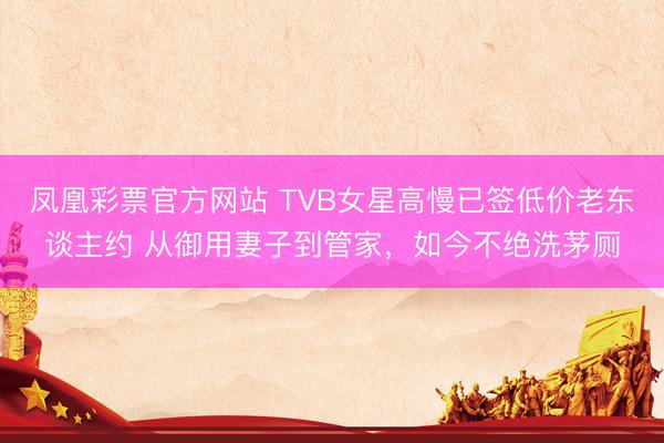 凤凰彩票官方网站 TVB女星高慢已签低价老东谈主约 从御用妻子到管家,如今不绝洗茅厕