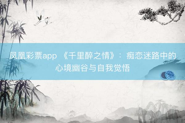 凤凰彩票app 《千里醉之情》:痴恋迷路中的心境幽谷与自我觉悟