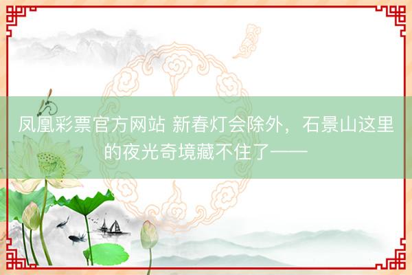 凤凰彩票官方网站 新春灯会除外，石景山这里的夜光奇境藏不住了——