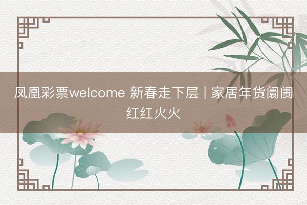凤凰彩票welcome 新春走下层 | 家居年货阛阓红红火火
