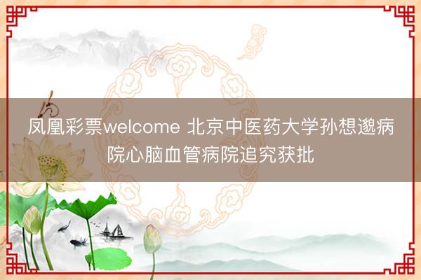 凤凰彩票welcome 北京中医药大学孙想邈病院心脑血管病院追究获批