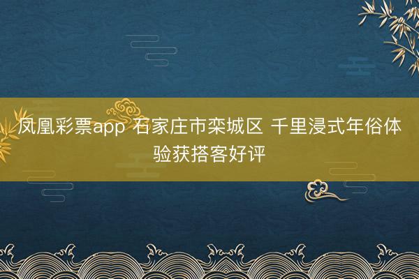 凤凰彩票app 石家庄市栾城区 千里浸式年俗体验获搭客好评