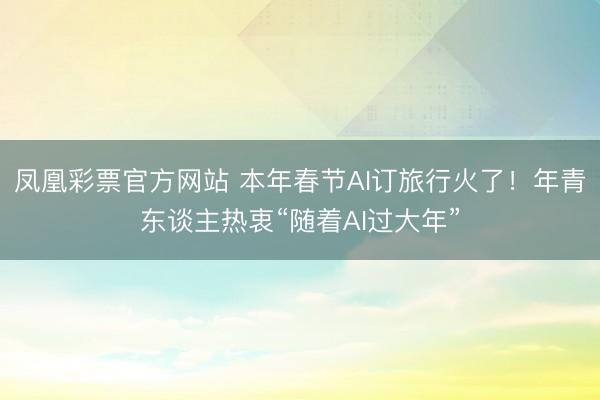 凤凰彩票官方网站 本年春节AI订旅行火了！年青东谈主热衷“随着AI过大年”