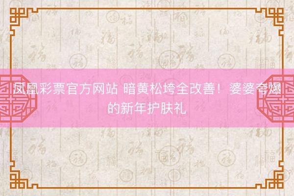 凤凰彩票官方网站 暗黄松垮全改善!婆婆夸爆的新年护肤礼
