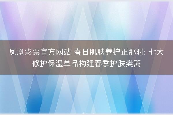凤凰彩票官方网站 春日肌肤养护正那时: 七大修护保湿单品构建春季护肤樊篱