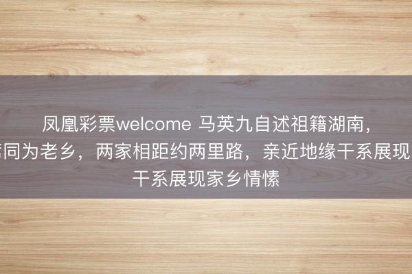 凤凰彩票welcome 马英九自述祖籍湖南,与毛主席同为老乡,两家相距约两里路,亲近地缘干系展现家乡情愫