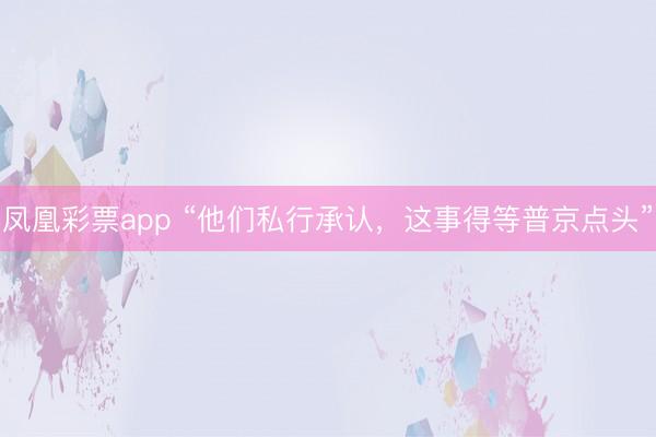凤凰彩票app “他们私行承认,这事得等普京点头”