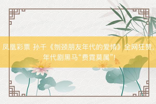 凤凰彩票 孙千《刎颈朋友年代的爱情》全网狂赞， 年代剧黑马“费霓莫属”!