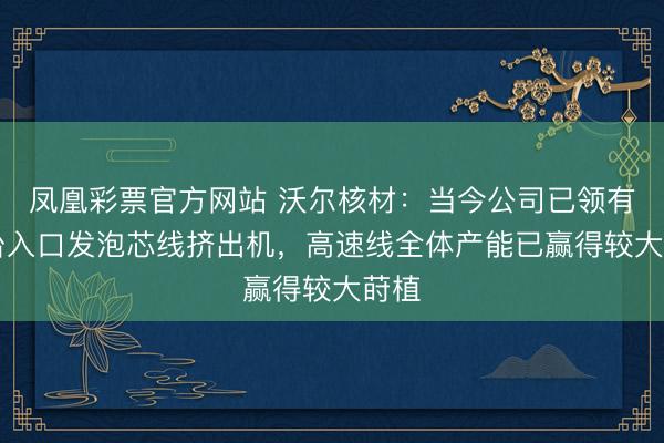 凤凰彩票官方网站 沃尔核材:当今公司已领有16台入口发泡芯线挤出机,高速线全体产能已赢得较大莳植