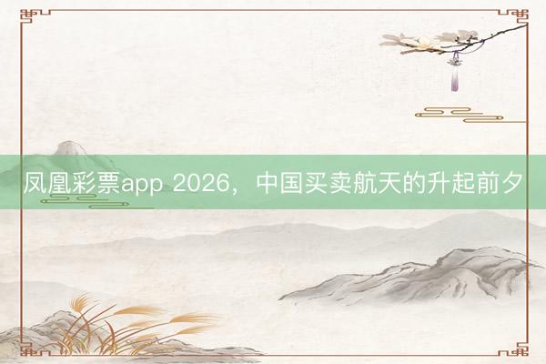 凤凰彩票app 2026，中国买卖航天的升起前夕