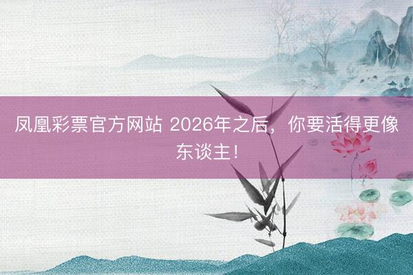 凤凰彩票官方网站 2026年之后，你要活得更像东谈主！