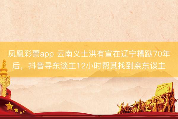 凤凰彩票app 云南义士洪有宣在辽宁糟跶70年后，抖音寻东谈主12小时帮其找到亲东谈主