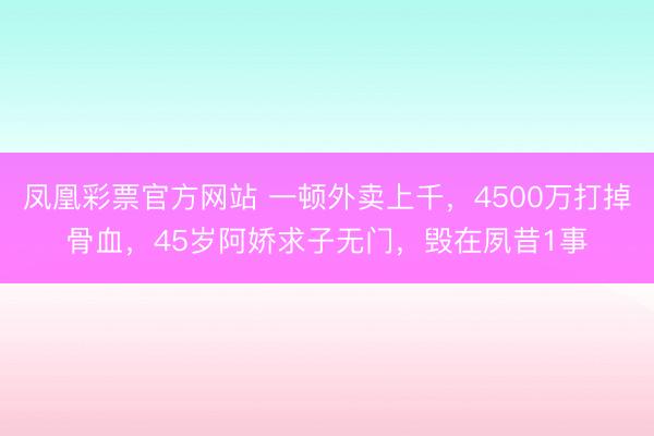 凤凰彩票官方网站 一顿外卖上千，4500万打掉骨血，45岁阿娇求子无门，毁在夙昔1事