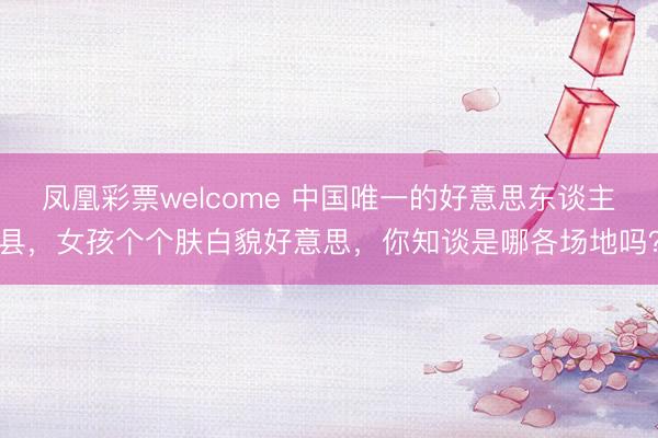 凤凰彩票welcome 中国唯一的好意思东谈主县，女孩个个肤白貌好意思，你知谈是哪各场地吗？