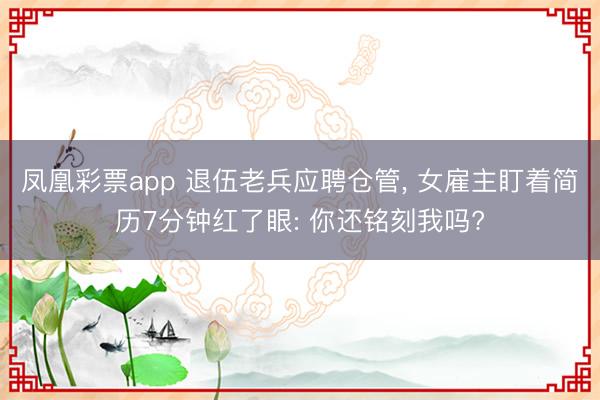 凤凰彩票app 退伍老兵应聘仓管， 女雇主盯着简历7分钟红了眼: 你还铭刻我吗?