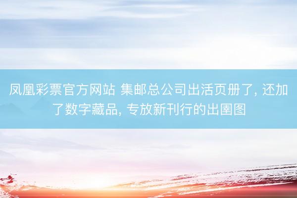凤凰彩票官方网站 集邮总公司出活页册了, 还加了数字藏品, 专放新刊行的出圉图