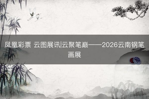 凤凰彩票 云图展讯|云聚笔巅——2026云南钢笔画展