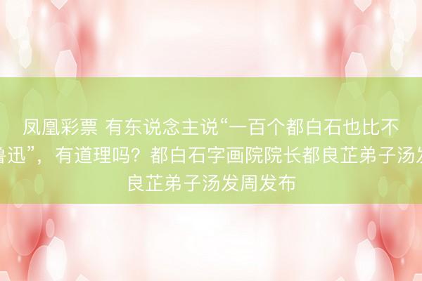 凤凰彩票 有东说念主说“一百个都白石也比不上一个鲁迅”，有道理吗？都白石字画院院长都良芷弟子汤发周发布
