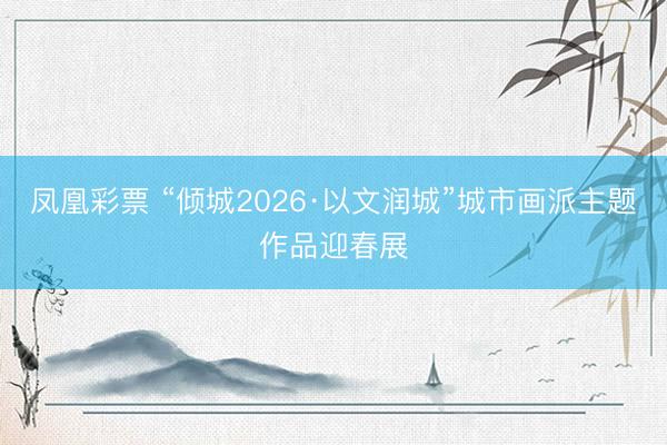凤凰彩票 “倾城2026·以文润城”城市画派主题作品迎春展